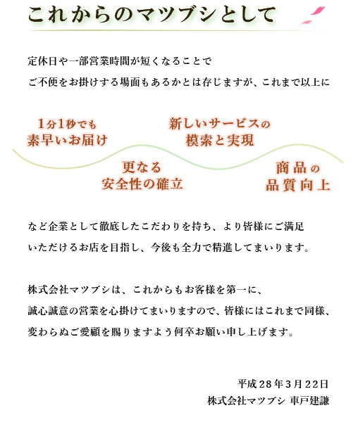 これからのマツブシとして。
      定休日や一部営業時間が短くなることでご不便をお掛けする場面もあるかとは存じますが、これまで以上に1分1秒でも素早いお届け、更なる安全性の確立、商品の品質向上、
      新しいサービスの模索と実現など企業として徹底したこだわりを持ち、より皆様にご満足いただけるお店を目指し、今後も全力で精進してまいります。
      株式会社マツブシは、これからもお客様を第一に、誠心誠意の営業を心掛けてまいりますので、皆様にはこれまで同様、変わらぬご愛顧を賜りますよう何卒お願い申し上げます。