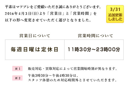 平素は「マツブシ」をご愛顧いただき誠にありがとうございます。
      2016年4月3日(日)より、一部の「営業日」と「営業時間」を以下の形へ変更させていただく運びとなりました。
      営業日について毎週日曜は定休日とし、営業時間に関しては販売対応は11:50～23:00、買取対応は11:30～23:00の営業となります。
      ※販売対応・買取対応によって営業開始時刻が異なります。
      ※午後3時30分～午後4時30分は、スタッフ休憩のため対応時間外とさせていただきます。