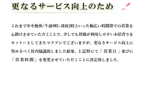 更なるサービス向上のために。
        これまで年中無休/午前9時～深夜2時といった幅広い時間帯での営業を心掛けさせていただくことで、
        少しでも皆様が利用しやすいお店作りをモットーとしてきたマツブシでございますが、
        更なるサービス向上に努めるべく社内協議致しました結果、
        上記形にて一部の「営業日」並びに「営業時間」を変更させていただくことに決定致しました。