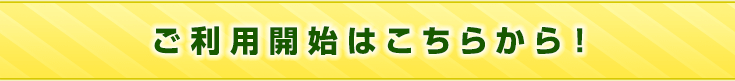 ご利用開始はこちらから！