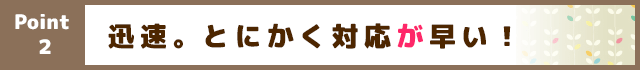 迅速。とにかく対応が早い！