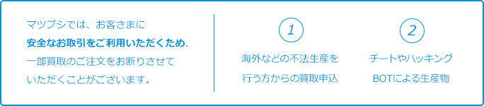 マツブシでは、お客さまに安全なお取引をご利用いただくため、一部買取のご注文をお断りさせていただくことがございます。①海外などの不法生産を行う方からの買取申込。②チートやハッキング、BOTによる生産物