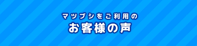 マツブシをご利用のお客様の声