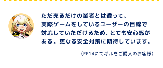 ただ売るだけの業者とは違って、実際ゲームをしているユーザーの目線で対応していただけるため、とても安心感がある。更なる安全対策に期待しています。（FF14にてギルをご購入のお客様）