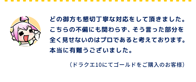 どの御方も懇切丁寧な対応をして頂きました。こちらの不備にも関わらず、そう言った部分を全く見せないのはプロであると考えております。本当に有難うございました。（ドラクエ10にてゴールドをご購入のお客様）