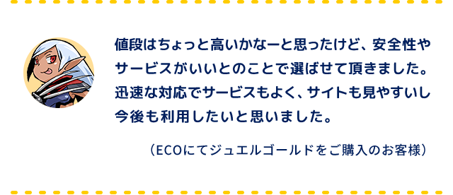 値段はちょっと高いかなーと思ったけど、安全性やサービスがいいとのことで選ばせて頂きました。迅速な対応でサービスもよく、サイトも見やすいし今後も利用したいと思いました。（ECOにてジュエルゴールドをご購入のお客様）