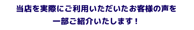 当店を実際にご利用いただいたお客様の声を一部ご紹介いたします！