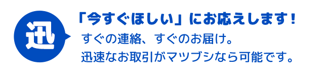 お客様の「今すぐほしい」気持ちにお応えします！すぐの連絡、すぐのお届け。迅速なお取引がマツブシなら可能です。