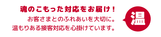 魂のこもった対応をお届け！お客さまとのふれあいを大切に。温もりある接客対応を心掛けています。