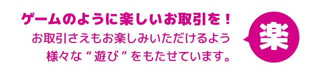 ゲームのように楽しいお取引を！お取引さえもお楽しみいただけるよう様々な“遊び”をもたせています。